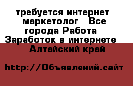 требуется интернет- маркетолог - Все города Работа » Заработок в интернете   . Алтайский край